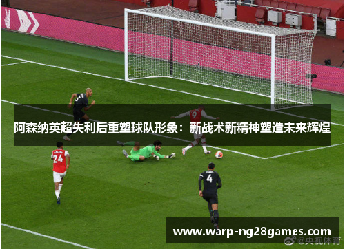 阿森纳英超失利后重塑球队形象：新战术新精神塑造未来辉煌