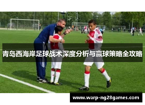 青岛西海岸足球战术深度分析与赢球策略全攻略 青岛西海岸足球战术深度分析与赢球策略全攻略