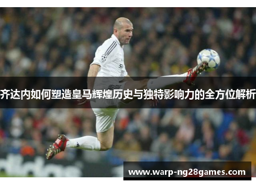 齐达内如何塑造皇马辉煌历史与独特影响力的全方位解析 齐达内如何塑造皇马辉煌历史与独特影响力的全方位解析