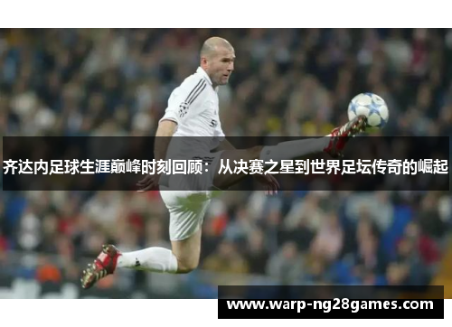 齐达内足球生涯巅峰时刻回顾：从决赛之星到世界足坛传奇的崛起