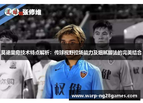 莫德里奇技术特点解析：传球视野控场能力及细腻脚法的完美结合