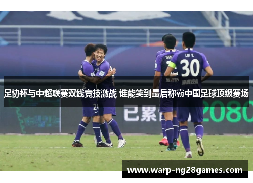 足协杯与中超联赛双线竞技激战 谁能笑到最后称霸中国足球顶级赛场 足协杯与中超联赛双线竞技激战 谁能笑到最后称霸中国足球顶级赛场