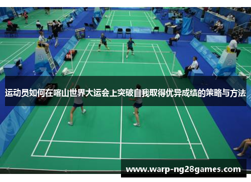 运动员如何在喀山世界大运会上突破自我取得优异成绩的策略与方法 运动员如何在喀山世界大运会上突破自我取得优异成绩的策略与方法