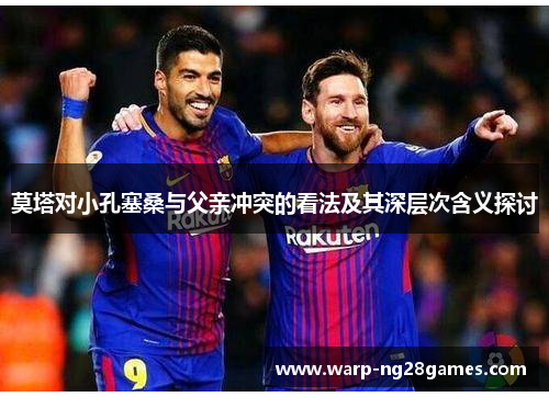 莫塔对小孔塞桑与父亲冲突的看法及其深层次含义探讨 莫塔对小孔塞桑与父亲冲突的看法及其深层次含义探讨