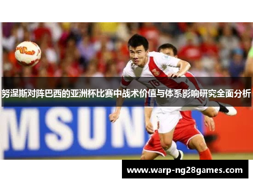 努涅斯对阵巴西的亚洲杯比赛中战术价值与体系影响研究全面分析