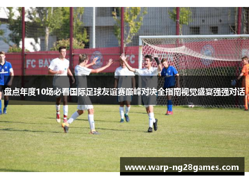 盘点年度10场必看国际足球友谊赛巅峰对决全指南视觉盛宴强强对话