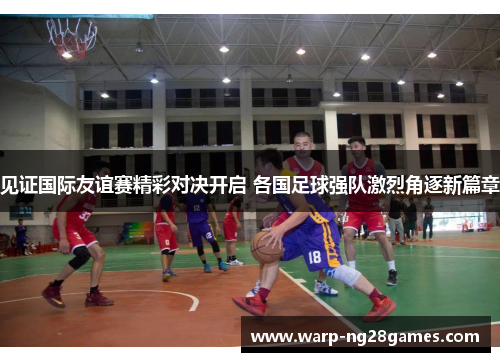 见证国际友谊赛精彩对决开启 各国足球强队激烈角逐新篇章