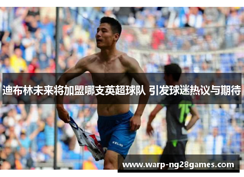 迪布林未来将加盟哪支英超球队 引发球迷热议与期待 迪布林未来将加盟哪支英超球队 引发球迷热议与期待