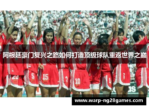 阿根廷豪门复兴之路如何打造顶级球队重返世界之巅 阿根廷豪门复兴之路如何打造顶级球队重返世界之巅