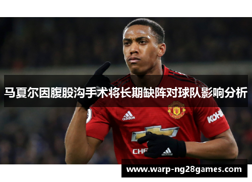 马夏尔因腹股沟手术将长期缺阵对球队影响分析 马夏尔因腹股沟手术将长期缺阵对球队影响分析