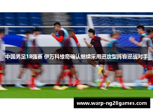中国男足18强赛 伊万科维奇确认继续采用进攻型阵容迎战对手 中国男足18强赛 伊万科维奇确认继续采用进攻型阵容迎战对手